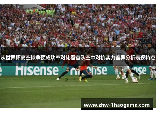 从世界杯高空球争顶成功率对比看各队空中对抗实力差异分析表现特点