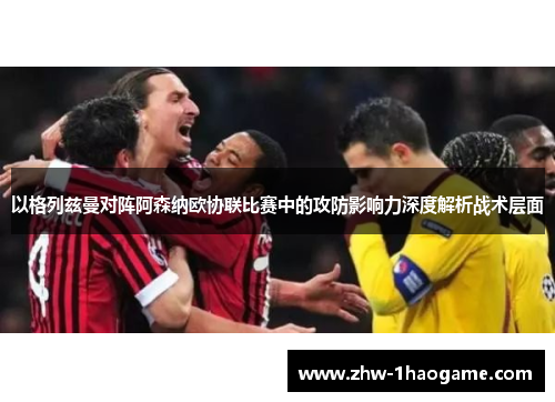 以格列兹曼对阵阿森纳欧协联比赛中的攻防影响力深度解析战术层面